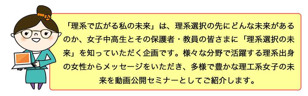 「理系で広がる私の未来」は、理系選択の先にどんな未来があるのか、女子中高生とその保護者・教員の皆さまに「理系選択の未来」を知っていただく企画です。様々な分野で活躍する理系出身の女性からメッセージをいただき、多様で豊かな理工系女子の未来を動画公開セミナーとしてご紹介します。