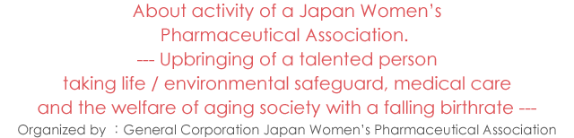 About activity of a Japan Women's Pharmaceutical Association.--- Upbringing of a talented person taking life / environmental safeguard, medical care and the welfare of aging society with a falling birthrate ---