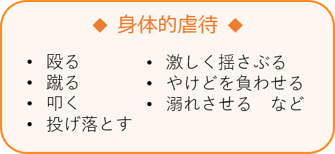 身体的虐待 •殴る •蹴る •叩く •投げ落とす •激しく揺さぶる •やけどを負わせる •溺れさせる など