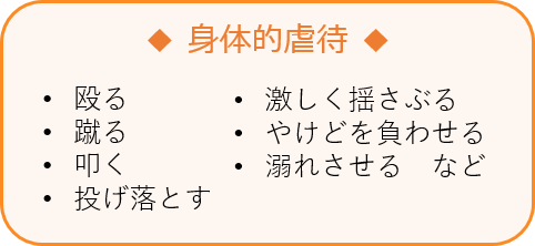 身体的虐待　•殴る　•蹴る　•叩く　•投げ落とす　•激しく揺さぶる •やけどを負わせる　•溺れさせる　など