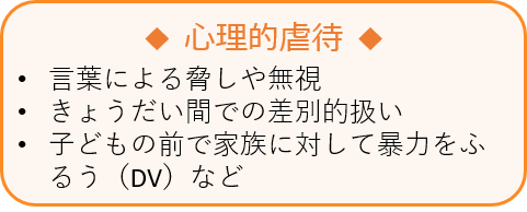 心理的虐待　•言葉による脅しや無視　•きょうだい間での差別的扱い　•子どもの前で家族に対して暴力をふるう（DV）など