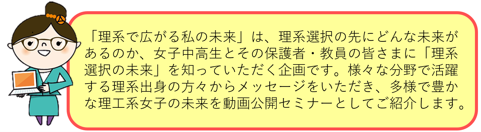 「理系で広がる私の未来」は、理系選択の先にどんな未来があるのか、女子中高生とその保護者・教員の皆さまに「理系選択の未来」を知っていただく企画です。様々な分野で活躍する理系出身の方々からメッセージをいただき、多様で豊かな理工系女子の未来を動画公開セミナーとしてご紹介します。