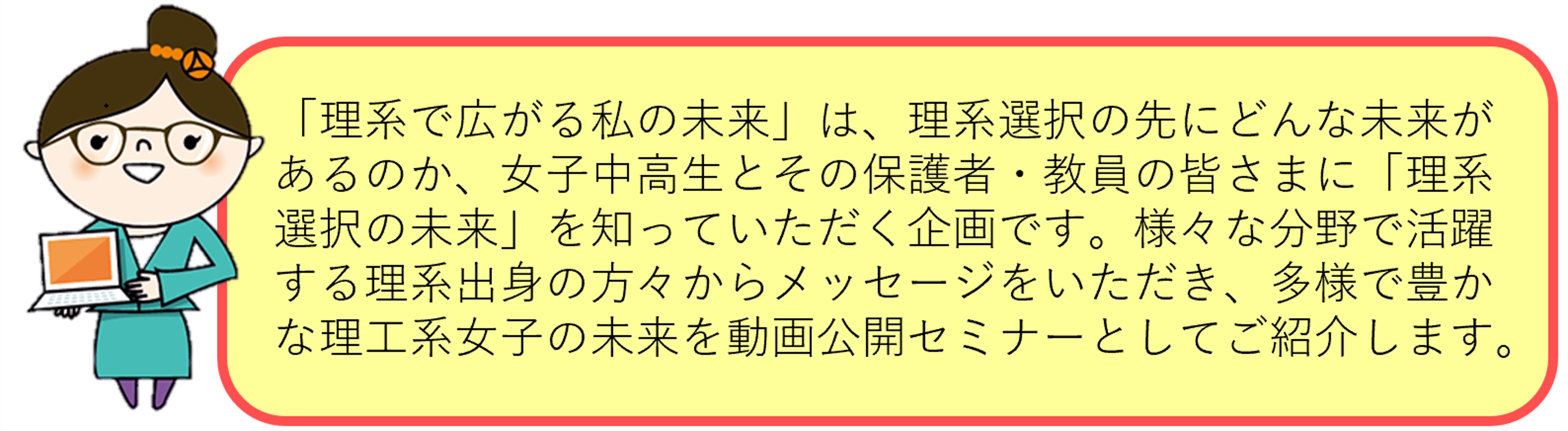 「理系で広がる私の未来」は、理系選択の先にどんな未来があるのか、女子中高生とその保護者・教員の皆さまに「理系選択の未来」を知っていただく企画です。様々な分野で活躍する理系出身の方々からメッセージをいただき、多様で豊かな理工系女子の未来を動画公開セミナーとしてご紹介します。