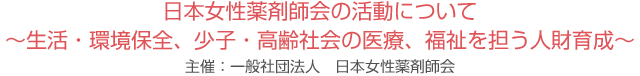 日本女性薬剤師会の活動について ～生活・環境保全、少子・高齢社会の医療、福祉を担う人財育成～