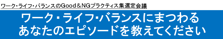 ワーク・ライフ・バランスのＧｏｏｄ＆ＮＧプラクティス集選定会議　ワーク・ライフ･バランスにまつわるあなたのエピソードを教えてください