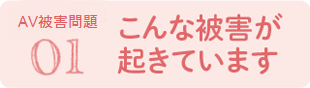 01 こんな被害が起きています（AV強要問題）