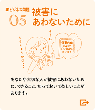 05 被害にあわないために あなたや大切な人が被害にあわないために、できること、知っておいて欲しいことがあります。（JKビジネス問題）