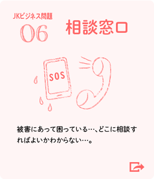 06 相談窓口 被害にあって困っている…、どこに相談すればよいかわからない…。（JKビジネス問題）