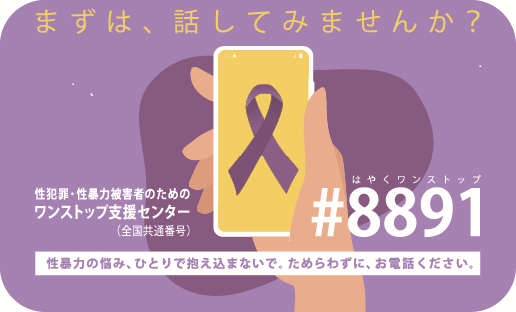 まずは、話してみませんか？性犯罪・性暴力被害者のためのワンストップ支援センター（全国共通短縮番号） #8891 はやくワンストップ性暴力の悩み、ひとりで抱え込まないで。ためらわずに、お電話ください。