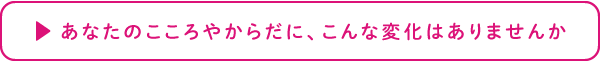 あなたのこころやからだに、こんな変化はありませんか 