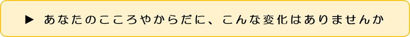 あなたのこころやからだに、こんな変化はありませんか 