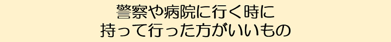 警察や病院に行くときに持って行ったほうがいいもの