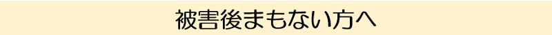 被害後まもない方へ