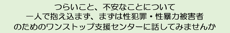 つらいこと、不安なことについて一人で抱え込まず、まずは性犯罪・性暴力被害者のためのワンストップ支援センターに話してみませんか