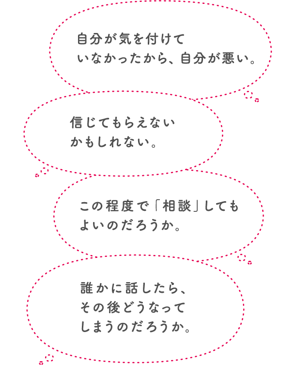 自分が気を付けていなかったから、自分が悪い。信じてもらえないかもしれない。この程度で「相談」してもよいのだろうか。誰かに話したら、その後どうなってしまうのだろうか。