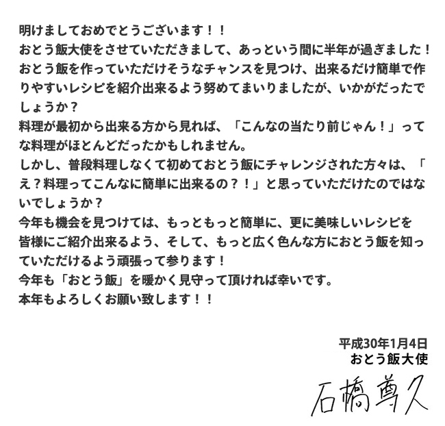 “明けましておめでとうございます！！おとう飯大使をさせていただきまして、あっという間に半年が過ぎました！おとう飯を作っていただけそうなチャンスを見つけ、出来るだけ簡単で作りやすいレシピを紹介出来るよう努めてまいりましたが、いかがだったでしょうか？料理が最初から出来る方から見れば、「こんなの当たり前じゃん！」ってな料理がほとんどだったかもしれません。しかし、普段料理しなくて初めておとう飯にチャレンジされた方々は、「え？料理ってこんなに簡単に出来るの？！」と思っていただけたのではないでしょうか？今年も機会を見つけては、もっともっと簡単に、更に美味しいレシピを皆様に紹介出来るよう、そして、もっと広く色んな方におとう飯を知っていただけるよう頑張って参ります！今年も「おとう飯」を暖かく見守って頂ければ幸いです。本年もよろしくお願い致します！！