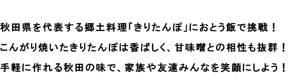 秋田県を代表する郷土料理「きりたんぽ」におとう飯で挑戦！
                                                               こんがり焼いたきりたんぽは香ばしく、甘味噌との相性も抜群！
                                                               手軽に作れる秋田の味で、家族や友達みんなを笑顔にしよう！