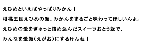 えひめといえばやっぱりみかん！柑橘王国えひめの顔、みかんをまるごと味わってほしいんよ。えひめの愛をぎゅっと詰め込んだスイーツおとう飯で、みんなを愛顔（えがお）にするけんね！