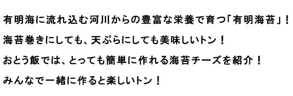 有明海に流れ込む河川からの豊富な栄養で育つ「有明海苔」！海苔巻きにしても、天ぷらにしても美味しいトン！おとう飯では、とっても簡単に作れる海苔チーズを紹介！みんなで一緒に作ると楽しいトン！