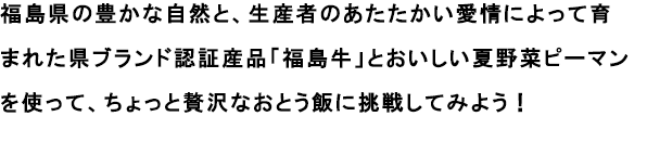 福島県の豊かな自然と、生産者のあたたかい愛情によって育まれた県ブランド認証産品「福島牛」とおいしい夏野菜ピーマンを使って、ちょっと贅沢なおとう飯に挑戦してみよう！