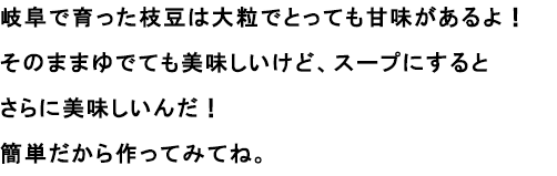 岐阜で育った枝豆は大粒でとっても甘味があるよ！
						そのままゆでても美味しいけど、スープにするとさらに美味しいんだ！簡単だから作ってみてね。