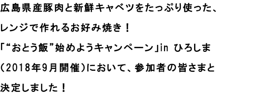 広島産豚肉と新鮮キャベツをたっぷり使った、レンジで作れるお好み焼きです！
						「“おとう飯”始めようキャンペーン」in ひろしま（2018年9月開催）において、参加者の皆様と決定しました！