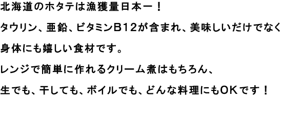 北海道のホタテは漁獲量日本一！
                                                               タウリン、亜鉛、ビタミンＢ１２が含まれ、美味しいだけでなく身体にも嬉しい食材です。
                                                               レンジで簡単に作れるクリーム煮はもちろん、生でも、干しても、ボイルでも、どんな料理にもＯＫです！