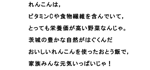 れんこんは，ビタミンCや食物繊維を含んでいて，とっても栄養価が高い野菜なんじゃ。
						茨城の豊かな自然がはぐくんだおいしいれんこんを使ったおとう飯で，家族みんな元気いっぱいじゃ！