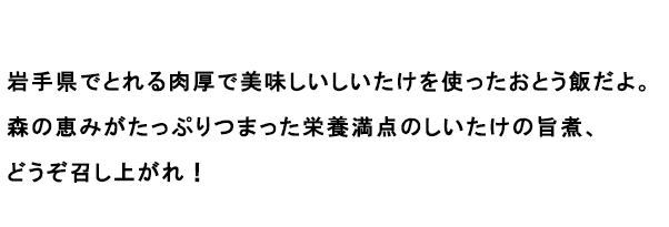 岩手県でとれる肉厚で美味しいしいたけを使ったおとう飯だよ。森の恵みがたっぷりつまった栄養満点のしいたけの旨煮、どうぞ召し上がれ！