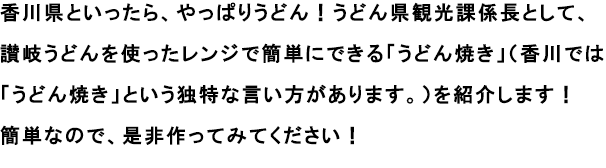 香川県といったら、やっぱりうどん！うどん県観光課係長として、讃岐うどんを使ったレンジで簡単にできる「うどん焼き」（香川では「うどん焼き」という独特な言い方があります。）を紹介します！
                                                               簡単なので、是非作ってみてください！