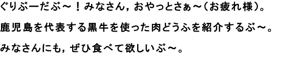 ぐりぶーだぶ～！みなさん，おやっとさぁ～（お疲れ様）。
						鹿児島を代する黒牛を使った肉どうふを紹介するぶ～。
						みなさんにも，ぜひ食べて欲しいぶ～。