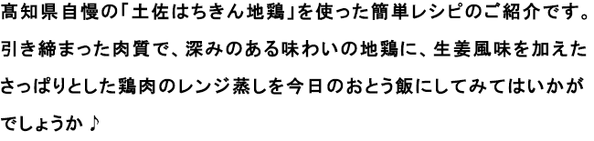 髙知県自慢の「土佐はちきん地鶏」を使った簡単レシピのご紹介です。
                                                               引き締まった肉質で、深みのある味わいの地鶏に、生姜風味を加えたさっぱりとした鶏肉のレンジ蒸しを今日のおとう飯にしてみてはいかがでしょうか♪