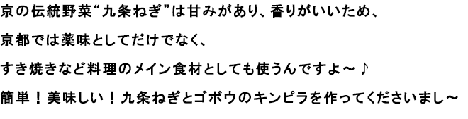 京の伝統野菜“九条ねぎ”は甘みがあり、香りがいいため、京都では薬味としてだけでなく、すき焼きなど料理のメイン食材としても使うんですよ～♪
						簡単！美味しい！九条ねぎとゴボウのキンピラを作ってくださいまし～