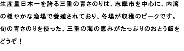 生産量日本一を誇る三重の青さのりは、志摩市を中心に、内湾の穏やかな漁場で養殖されており、冬場が収穫のピークです。
                                                               旬の青さのりを使った、三重の海の恵みがたっぷりのおとう飯をどうぞ！