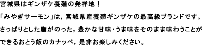 宮城県はギンザケ養殖の発祥地！
                                                               「みやぎサーモン」は，宮城県産養殖ギンザケの最高級ブランドです。
                                                               さっぱりとした脂がのった，豊かな甘味・うま味をそのまま味わうことができるおとう飯のカナッペ，是非お楽しみください。