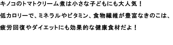 キノコのトマトクリーム煮は小さな子どもにも大人気！
                                                               低カロリーで、ミネラルやビタミン、食物繊維が豊富なきのこは、疲労回復やダイエットにも効果的な健康食材だよ！