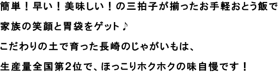 簡単！早い！美味しい！の三拍子が揃ったお手軽おとう飯で家族の笑顔と胃袋をゲット♪
                                                              こだわりの土で育った長崎のじゃがいもは、生産量全国第２位で、ほっこりホクホクの味自慢です！