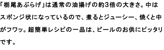 「栃尾あぶらげ」は通常の油揚げの約３倍の大きさ。中はスポンジ状になっているので、煮るとジューシー、焼くと中がフワッ。超簡単レシピの一品は、ビールのお供にピッタリです。