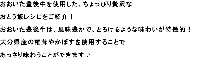 おおいた豊後牛を使用した、ちょっぴり贅沢なおとう飯レシピをご紹介！
                                                              おおいた豊後牛は、風味豊かで、とろけるような味わいが特徴的！
                                                              大分県産の椎茸やかぼすを使用することであっさり味わうことができます♪