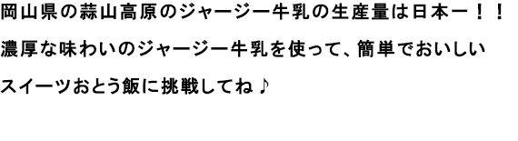岡山県の蒜山高原のジャージー牛乳の生産量は日本一！！
                                                               濃厚な味わいのジャージー牛乳を使って、簡単でおいしいスイーツおとう飯に挑戦してね♪