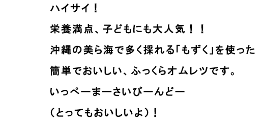ハイサイ！
						栄養満点、子どもにも大人気！！
						沖縄の美ら海で多く採れる「もずく」を使った簡単でおいしい、ふっくらオムレツです。
						いっぺーまーさいびーんどー（とってもおいしいよ）！