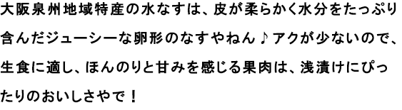 大阪泉州地域特産の水なすは、皮が柔らかく水分をたっぷり含んだジューシーな卵形のなすやねん♪アクが少ないので、生食に適し、ほんのりと甘みを感じる果肉は、浅漬けにぴったりのおいしさやで！