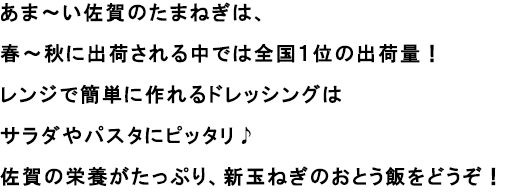 あま～い佐賀のたまねぎは、春～秋に出荷される中では全国１位の出荷量！
                                                               レンジで簡単に作れるドレッシングはサラダやパスタにピッタリ♪
                                                               佐賀の栄養がたっぷり、新玉ねぎのおとう飯をどうぞ！