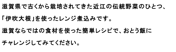 滋賀県で古くから栽培されてきた近江の伝統野菜のひとつ、「伊吹大根」を使ったレンジ煮込みです。
                                                               滋賀ならではの食材を使った簡単レシピで、おとう飯にチャレンジしてみてください。