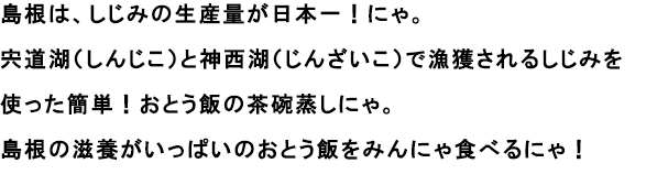 島根は、しじみの生産量が日本一！にゃ。
                                                               宍道湖（しんじこ）と神西湖（じんざいこ）で漁獲されるしじみを使った簡単！おとう飯の茶碗蒸しにゃ。
                                                               島根の滋養がいっぱいのおとう飯をみんにゃ食べるにゃ！