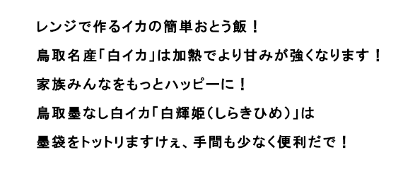 レンジで作るイカの簡単おとう飯！鳥取名産「白イカ」は加熱でより甘みが強くなります！家族みんなをもっとハッピーに！ 鳥取墨なし白イカ「白輝姫（しらきひめ）」は墨袋をトットリますけぇ、手間も少なく便利だで！