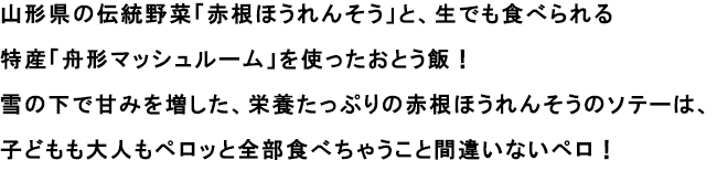 例）山形県の伝統野菜、赤根ほうれんそうを使ったソテーです。
                                                               雪の中でたっぷり栄養を増した、柔らかくて甘味が特徴の赤根ほうれんそうを、おとう飯でごちそうあれ！