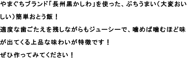 やまぐちブランド「長州黒かしわ」を使った、ぶちうまい（大変おいしい）簡単おとう飯！
						適度な歯ごたえを残しながらもジューシーで、噛めば噛むほど味が出てくる上品な味わいが特徴です！
						ぜひ作ってみてください！