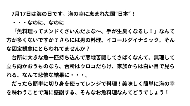 7月17日は海の日です。海の幸に恵まれた国“日本”！　・・・なのに、なのに「魚料理ってメンドくさいんだよな～、手が生臭くなるし！」なんて方が多くないですか？　さらには男の料理、イコールダイナミック。そんな固定観念にとらわれてませんか？　台所に大きな魚一匹も込んで悪戦苦闘してさばくなんて、無理して立ち向かおうものなら、台所はウロコだらけ、家族からは白い目で見られる、なんて悲惨な結果に・・・。　だったら簡単に切り身を使ってレンジで料理！　美味しく簡単に海の幸を味わうことで海に感謝する、そんなお魚料理なんてどうでしょう！