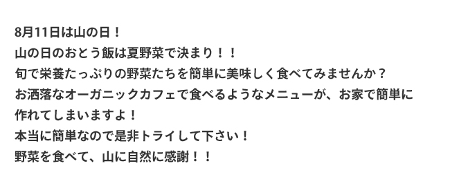 8月11日は山の日！山の日のおとう飯は夏野菜で決まり！！旬で栄養たっぷりの野菜達を簡単に美味しく食べてみませんか？お洒落なオーガニックカフェで食べるようなメニューが、お家で簡単に作れてしまいますよ！本当に簡単なので是非トライして下さい！野菜を食べて、山に自然に感謝！！